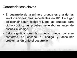 Características claves

• El desarrollo de la primera prueba es una de las
  involucraciones más importantes en XP. En lugar
  de escribir algún código y luego las pruebas para
  dicho código, las pruebas se elaboran antes de
  escribir el código.
• Esto significa que la prueba puede correrse
  conforme se escribe el código y descubrir
  problemas durante el desarrollo
 
