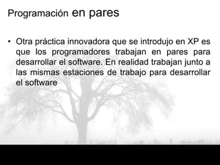 Programación     en pares

• Otra práctica innovadora que se introdujo en XP es
  que los programadores trabajan en pares para
  desarrollar el software. En realidad trabajan junto a
  las mismas estaciones de trabajo para desarrollar
  el software
 