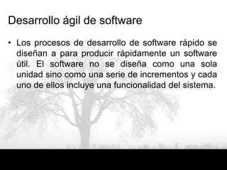 Desarrollo ágil de software
• Los procesos de desarrollo de software rápido se
  diseñan a para producir rápidamente un software
  útil. El software no se diseña como una sola
  unidad sino como una serie de incrementos y cada
  uno de ellos incluye una funcionalidad del sistema.
 
