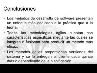 Conclusiones
• Los métodos de desarrollo de software presentan
  un enfoque más dedicado a la práctica que a la
  teoría.
• Todas las metodologías agiles cuentan con
  características específicas mediante las cuales se
  integran o fusionan para producir un método más
  eficaz.
• Los métodos agiles proporcionan versiones del
  sistema y se le entregan al cliente cada quince
  días o dependiendo de la planificación.
 