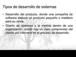 Tipos de desarrollo de sistemas
• Desarrollo del producto, donde una compañía de
  software elabora un producto pequeño o mediano
  para su venta.
• Diseño de sistemas a la medida dentro de una
  organización, donde hay un claro compromiso del
  cliente por intervenir en el proceso de desarrollo.
 