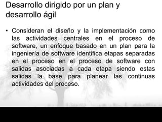 Desarrollo dirigido por un plan y
desarrollo ágil
• Consideran el diseño y la implementación como
  las actividades centrales en el proceso de
  software, un enfoque basado en un plan para la
  ingeniería de software identifica etapas separadas
  en el proceso en el proceso de software con
  salidas asociadas a cada etapa siendo estas
  salidas la base para planear las continuas
  actividades del proceso.
 