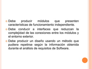  Debe      producir    módulos      que     presenten
  características de funcionamiento independiente.
 Debe conducir a interfaces que reduzcan la
  complejidad de las conexiones entre los módulos y
  el entorno exterior.
 Debe producir un diseño usando un método que
  pudiera repetirse según la información obtenida
  durante el análisis de requisitos de Software.
 
