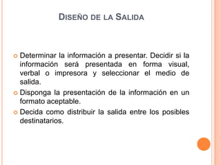 DISEÑO DE LA SALIDA



 Determinar la información a presentar. Decidir si la
  información será presentada en forma visual,
  verbal o impresora y seleccionar el medio de
  salida.
 Disponga la presentación de la información en un
  formato aceptable.
 Decida como distribuir la salida entre los posibles
  destinatarios.
 