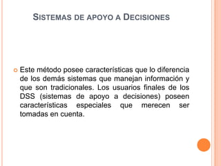 SISTEMAS DE APOYO A DECISIONES




   Este método posee características que lo diferencia
    de los demás sistemas que manejan información y
    que son tradicionales. Los usuarios finales de los
    DSS (sistemas de apoyo a decisiones) poseen
    características especiales que merecen ser
    tomadas en cuenta.
 