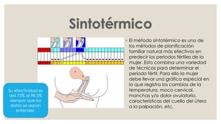 ◦ El método sintotérmico es uno de
los métodos de planificación
familiar natural más efectivos en
predecir los periodos fértiles de la
mujer. Esto combina una variedad
de técnicas para determinar el
período fértil. Para ello la mujer
debe llevar una gráfica especial en
la que registra los cambios de la
temperatura, moco cervical,
manchas y/o dolor ovulatorio,
características del cuello del útero
a la palpación, etc.
Su efectividad es
del 75% al 98.5%
siempre que los
datos se sepan
entender.
 