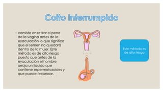 ◦ consiste en retirar el pene
de la vagina antes de la
eyaculación lo que significa
que el semen no quedará
dentro de la mujer. Este
método es de alto riesgo
puesto que antes de la
eyaculación el hombre
arroja un líquido que
contiene espermatozoides y
que puede fecundar.
Este método es
de alto riesgo
 