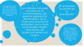 Los métodos naturales
se basan en el
funcionamiento del
aparato reproductor
del hombre y de la
mujer para prevenir el
embarazo; por lo tanto
no se emplea ningún
mecanismo de
protección externo al
cuerpo.
Por ejemplo, en el
caso de la mujer se
tienen en cuenta los
días fértiles donde se
produce la ovulación
y hay mayor riesgo de
embarazo.
En el hombre
el control de
la
eyaculación.
Estos métodos son
poco confiables y
pueden poner a las
personas en riesgo no
sólo de un embarazo
no deseado sino de
Infecciones de
Transmisión Sexual
(ITS).
 