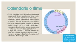 ◦ Antes de seguir este método, la mujer debe
registrar el número de días que tiene cada
uno de sus ciclos menstruales al menos
durante 6 meses. El primer día del sangrado
menstrual siempre se cuenta como el día 1.
◦ La mujer substrae 18 del número de días de
duración del ciclo más corto que tiene en
su registro. Esto le indica aproximadamente
cuál es el primer día de su período fértil.
Luego, ella substrae 11 días del número de
días de duración del ciclo más largo que
tiene en su registro. Esto le indica cuál es el
último día de su etapa fértil. Su efectividad
es del 65% al
85% en mujeres
muy regulares
 