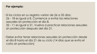 ◦ Por ejemplo:
◦ Si los ciclos en su registro varían de 26 a 32 días:
26 - 18 es igual a 8. Comience a evitar las relaciones
sexuales sin protección el día 8.
32 - 11 es igual a 21. Vuelva a practicar relaciones sexuales
sin protección después del día 21.
◦ Debe evitar tener relaciones sexuales sin protección desde
el día 8 hasta el día 21 de su ciclo (14 días que se evita el
coito sin protección)
 