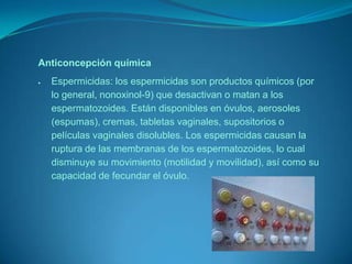 Anticoncepción químicaEspermicidas: los espermicidas son productos químicos (por lo general, nonoxinol-9) que desactivan o matan a los espermatozoides. Están disponibles en óvulos, aerosoles (espumas), cremas, tabletas vaginales, supositorios o películas vaginales disolubles. Los espermicidas causan la ruptura de las membranas de los espermatozoides, lo cual disminuye su movimiento (motilidad y movilidad), así como su capacidad de fecundar el óvulo.Dispositivo intrauterino (DIU)El Dispositivo intrauterino (DIU) es un producto sanitario que, mediante la colocación en el interior del útero de un dispositivo plástico con elementos metálicos (ej. cobre), se produce una alteración del microclima intrauterino que dificulta en gran medida la fecundación, así como la implantación del óvulo fecundado. Su duración es de 3 a 5 años. El DIU, tiene una eficacia del 98%.