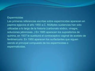 EspermicidasLas primeras referencias escritas sobre espermicidas aparecen en papiros egipcios el año 1850 a.C. Múltiples sustancias han sido utilizadas a lo largo de la historia (carbonato sódico, vinagre, soluciones jabonosas..) En 1885 aparecen los supositorios de quinina, en 1937 le sustituirá el contraceptivo vaginal de acetato de fenilmercurio. En 1950 aparecen los surfactantes que siguen siendo el principal compuesto de los espermicidas o espermaticidas.