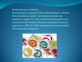 Preservativos o condonesEl preservativo masculino tiene antecedentes en Grecia y Roma donde se usaban membranas animales (de intestino y vejiga). En 1872 comienza la fabricación con caucho en Gran Bretaña. El primer diafragma femenino aparece en 1880. En 1993 comienza la comercialización del preservativo femenino.