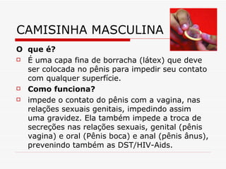 CAMISINHA MASCULINA O  que é?  É uma capa fina de borracha (látex) que deve ser colocada no pênis para impedir seu contato com qualquer superfície.  Como funciona? impede o contato do pênis com a vagina, nas relações sexuais genitais, impedindo assim uma gravidez. Ela também impede a troca de secreções nas relações sexuais, genital (pênis vagina) e oral (Pênis boca) e anal (pênis ânus), prevenindo também as DST/HIV-Aids.  