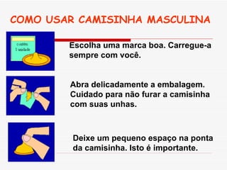 COMO USAR CAMISINHA MASCULINA Escolha uma marca boa. Carregue-a sempre com você.   Abra delicadamente a embalagem. Cuidado para não furar a camisinha com suas unhas.   Deixe um pequeno espaço na ponta da camisinha. Isto é importante.   