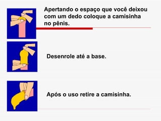 Apertando o espaço que você deixou com um dedo coloque a camisinha no pênis.   Desenrole até a base.   Após o uso retire a camisinha.   
