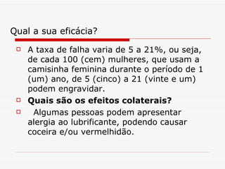 A taxa de falha varia de 5 a 21%, ou seja, de cada 100 (cem) mulheres, que usam a camisinha feminina durante o período de 1 (um) ano, de 5 (cinco) a 21 (vinte e um) podem engravidar.  Quais são os efeitos colaterais?    Algumas pessoas podem apresentar alergia ao lubrificante, podendo causar coceira e/ou vermelhidão.  Qual a sua eficácia? 