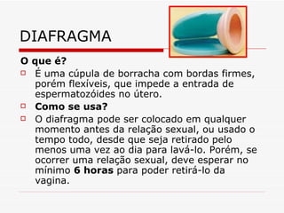 DIAFRAGMA O que é? É uma cúpula de borracha com bordas firmes, porém flexíveis, que impede a entrada de espermatozóides no útero.  Como se usa? O diafragma pode ser colocado em qualquer momento antes da relação sexual, ou usado o tempo todo, desde que seja retirado pelo menos uma vez ao dia para lavá-lo. Porém, se ocorrer uma relação sexual, deve esperar no mínimo  6 horas  para poder retirá-lo da vagina. 