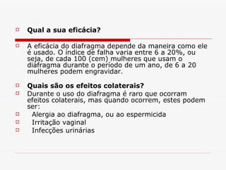 Qual a sua eficácia? A eficácia do diafragma depende da maneira como ele é usado. O índice de falha varia entre 6 a 20%, ou seja, de cada 100 (cem) mulheres que usam o diafragma durante o período de um ano, de 6 a 20 mulheres podem engravidar.  Quais são os efeitos colaterais?  Durante o uso do diafragma é raro que ocorram efeitos colaterais, mas quando ocorrem, estes podem ser: Alergia ao diafragma, ou ao espermicida Irritação vaginal  Infecções urinárias  