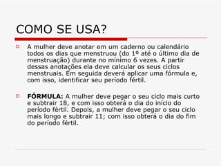 COMO SE USA? A mulher deve anotar em um caderno ou calendário todos os dias que menstruou (do 1º até o último dia de menstruação) durante no mínimo 6 vezes. A partir dessas anotações ela deve calcular os seus ciclos menstruais. Em seguida deverá aplicar uma fórmula e, com isso, identificar seu período fértil.  FÓRMULA:  A mulher deve pegar o seu ciclo mais curto e subtrair 18, e com isso obterá o dia do início do período fértil. Depois, a mulher deve pegar o seu ciclo mais longo e subtrair 11; com isso obterá o dia do fim do período fértil.  