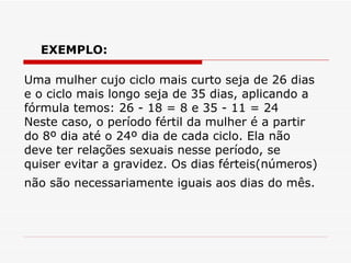 Uma mulher cujo ciclo mais curto seja de 26 dias e o ciclo mais longo seja de 35 dias, aplicando a fórmula temos: 26 - 18 = 8 e 35 - 11 = 24  Neste caso, o período fértil da mulher é a partir do 8º dia até o 24º dia de cada ciclo. Ela não deve ter relações sexuais nesse período, se quiser evitar a gravidez. Os dias férteis(números) não são necessariamente iguais aos dias do mês.   EXEMPLO: 