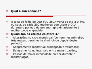 Qual a sua eficácia?  A taxa de falha do DIU TCU 380A varia de 0,6 a 0,8%, ou seja, de cada 200 mulheres que usam o DIU durante o período de um ano, aproximadamente 1 mulher pode engravidar.  Quais são os efeitos colaterais? Alterações no ciclo menstrual (comum nos primeiros três meses, geralmente diminuindo depois deste período); Sangramento menstrual prolongado e volumoso; Sangramento no intervalo entre menstruações; Cólicas de maior intensidade ou dor durante a menstruação. 