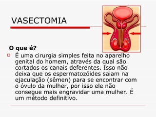 VASECTOMIA O que é?  É uma cirurgia simples feita no aparelho genital do homem, através da qual são cortados os canais deferentes. Isso não deixa que os espermatozóides saiam na ejaculação (sêmen) para se encontrar com o óvulo da mulher, por isso ele não consegue mais engravidar uma mulher. É um método definitivo. 