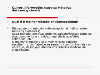 Outras informações sobre os Métodos Anticoncepcionais Qual é o melhor método anticoncepcional? Não existe um método anticoncepcional melhor entre todos os existentes; Cada método tem suas próprias características: como se usa, como evita a gravidez, sua eficácia, efeitos colaterais, etc; O melhor é aquele que a mulher e/ou parceiro escolhe(m), confia(m) e se sente(m) confortável(eis) ao utilizá-lo, desde que atenda aos critérios médicos de elegibilidade. 