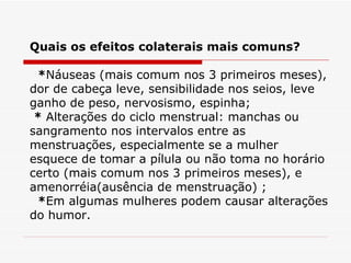 Quais os efeitos colaterais mais comuns?    * Náuseas (mais comum nos 3 primeiros meses), dor de cabeça leve, sensibilidade nos seios, leve ganho de peso, nervosismo, espinha;   *  Alterações do ciclo menstrual: manchas ou sangramento nos intervalos entre as menstruações, especialmente se a mulher esquece de tomar a pílula ou não toma no horário certo (mais comum nos 3 primeiros meses), e amenorréia(ausência de menstruação) ;   * Em algumas mulheres podem causar alterações do humor. 