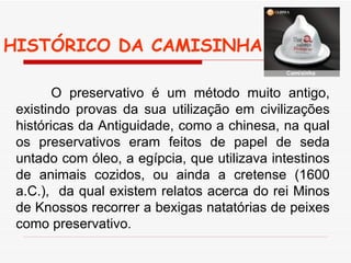 HISTÓRICO DA CAMISINHA  O preservativo é um método muito antigo, existindo provas da sua utilização em civilizações históricas da Antiguidade, como a chinesa, na qual os preservativos eram feitos de papel de seda untado com óleo, a egípcia, que utilizava intestinos de animais cozidos, ou ainda a cretense (1600 a.C.),  da qual existem relatos acerca do rei Minos de Knossos recorrer a bexigas natatórias de peixes como preservativo. 