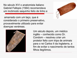 No século XVI o anatomista italiano Gabriel Fallopis (1564) recomendava um incômodo saquinho feito de linho e amarrado com um laço, que é considerado o primeiro preservativo, provavelmente utilizado para evitar doenças venéreas.  Um século depois, um médico inglês – conhecido como Dr. Condom – resolveu criar um protetor feito com tripa de animais para o rei Carlos II da Inglaterra, a fim de evitar o nascimento de tantos filhos ilegítimos. 