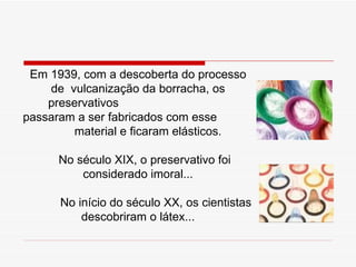 Em 1939, com a descoberta do processo de  vulcanização da borracha, os preservativos    passaram a ser fabricados com esse    material e ficaram elásticos. No século XIX, o preservativo foi considerado imoral... No início do século XX, os cientistas descobriram o látex... 