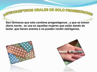 Son fármacos que solo contiene progestágenos , y que se toman
diaria mente , se usa en aquellas mujeres que están dando de
lactar ,que tienen anemia o no pueden recibir estrógenos.
 