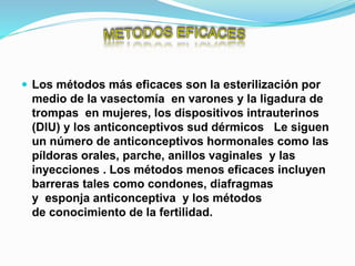  Los métodos más eficaces son la esterilización por
medio de la vasectomía en varones y la ligadura de
trompas en mujeres, los dispositivos intrauterinos
(DIU) y los anticonceptivos sud dérmicos Le siguen
un número de anticonceptivos hormonales como las
píldoras orales, parche, anillos vaginales y las
inyecciones . Los métodos menos eficaces incluyen
barreras tales como condones, diafragmas
y esponja anticonceptiva y los métodos
de conocimiento de la fertilidad.
 