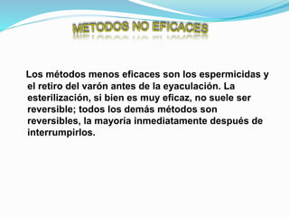 Los métodos menos eficaces son los espermicidas y
el retiro del varón antes de la eyaculación. La
esterilización, si bien es muy eficaz, no suele ser
reversible; todos los demás métodos son
reversibles, la mayoría inmediatamente después de
interrumpirlos.
 