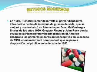  En 1909, Richard Richter desarrolló el primer dispositivo
intrauterino hecho de intestino de gusano de seda, que se
mejoró y comercializó en Alemania por Ernst Gräfenberg a
finales de los años 1920. Gregory Pincus y John Rock con la
ayuda de la PlannedParenthoodFederation of America
desarrolló las primeras píldoras anticonceptivas en la década
de 1950, como mestranol noretinodrel, que se puso a
disposición del público en la década de 1960.
 