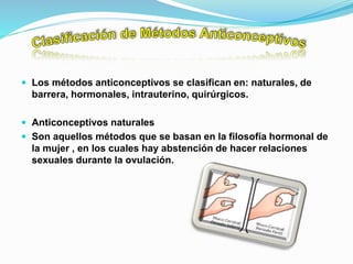  Los métodos anticonceptivos se clasifican en: naturales, de
barrera, hormonales, intrauterino, quirúrgicos.
 Anticonceptivos naturales
 Son aquellos métodos que se basan en la filosofía hormonal de
la mujer , en los cuales hay abstención de hacer relaciones
sexuales durante la ovulación.
 