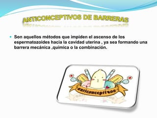  Son aquellos métodos que impiden el ascenso de los
espermatozoides hacia la cavidad uterina , ya sea formando una
barrera mecánica ,química o la combinación.
 