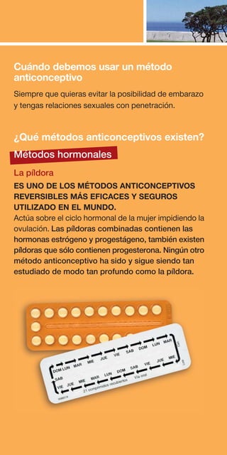Cuándo debemos usar un método
anticonceptivo
Siempre que quieras evitar la posibilidad de embarazo
y tengas relaciones sexuales con penetración.


¿Qué métodos anticonceptivos existen?
Métodos hormonales
La píldora
ES UNO DE LOS MÉTODOS ANTICONCEPTIVOS
REVERSIBLES MÁS EFICACES Y SEGUROS
UTILIZADO EN EL MUNDO.
Actúa sobre el ciclo hormonal de la mujer impidiendo la
ovulación. Las píldoras combinadas contienen las
hormonas estrógeno y progestágeno, también existen
píldoras que sólo contienen progesterona. Ningún otro
método anticonceptivo ha sido y sigue siendo tan
estudiado de modo tan profundo como la píldora.
 