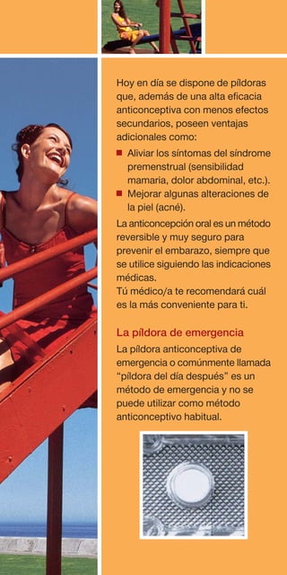 Hoy en día se dispone de píldoras
que, además de una alta eficacia
anticonceptiva con menos efectos
secundarios, poseen ventajas
adicionales como:
• Aliviar los síntomas del síndrome
  premenstrual (sensibilidad
  mamaria, dolor abdominal, etc.).
• Mejorar algunas alteraciones de
  la piel (acné).
La anticoncepción oral es un método
reversible y muy seguro para
prevenir el embarazo, siempre que
se utilice siguiendo las indicaciones
médicas.
Tú médico/a te recomendará cuál
es la más conveniente para ti.

La píldora de emergencia
La píldora anticonceptiva de
emergencia o comúnmente llamada
“píldora del día después” es un
método de emergencia y no se
puede utilizar como método
anticonceptivo habitual.
 
