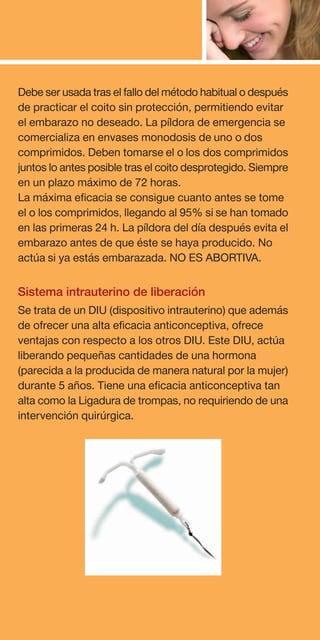 Debe ser usada tras el fallo del método habitual o después
de practicar el coito sin protección, permitiendo evitar
el embarazo no deseado. La píldora de emergencia se
comercializa en envases monodosis de uno o dos
comprimidos. Deben tomarse el o los dos comprimidos
juntos lo antes posible tras el coito desprotegido. Siempre
en un plazo máximo de 72 horas.
La máxima eficacia se consigue cuanto antes se tome
el o los comprimidos, llegando al 95% si se han tomado
en las primeras 24 h. La píldora del día después evita el
embarazo antes de que éste se haya producido. No
actúa si ya estás embarazada. NO ES ABORTIVA.

Sistema intrauterino de liberación
Se trata de un DIU (dispositivo intrauterino) que además
de ofrecer una alta eficacia anticonceptiva, ofrece
ventajas con respecto a los otros DIU. Este DIU, actúa
liberando pequeñas cantidades de una hormona
(parecida a la producida de manera natural por la mujer)
durante 5 años. Tiene una eficacia anticonceptiva tan
alta como la Ligadura de trompas, no requiriendo de una
intervención quirúrgica.
 