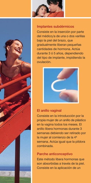 Implantes subdérmicos
Consiste en la inserción por parte
del médico/a de una o dos varillas
bajo la piel del brazo, que
gradualmente liberan pequeñas
cantidades de hormona. Actúa
durante 3 ó 5 años, dependiendo
del tipo de implante, impidiendo la
ovulación.




El anillo vaginal
Consiste en la introducción por la
propia mujer de un anillo de plástico
en la vagina todos los meses. El
anillo libera hormonas durante 3
semanas debiendo ser retirado por
la mujer al comienzo de la 4ª
semana. Actúa igual que la píldora
combinada.

Parche anticonceptivo
Este método libera hormonas que
son absorbidas a través de la piel.
Consiste en la aplicación de un
 