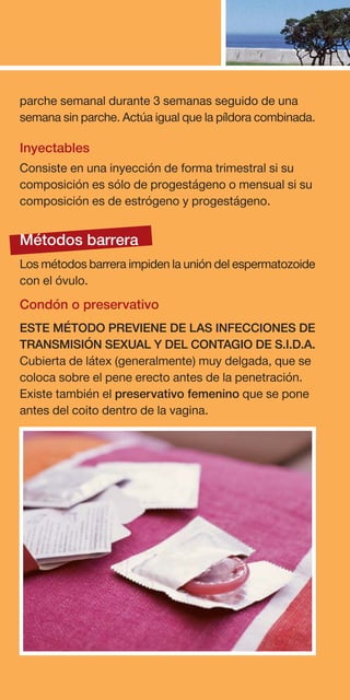parche semanal durante 3 semanas seguido de una
semana sin parche. Actúa igual que la píldora combinada.

Inyectables
Consiste en una inyección de forma trimestral si su
composición es sólo de progestágeno o mensual si su
composición es de estrógeno y progestágeno.


Métodos barrera
Los métodos barrera impiden la unión del espermatozoide
con el óvulo.
Condón o preservativo
ESTE MÉTODO PREVIENE DE LAS INFECCIONES DE
TRANSMISIÓN SEXUAL Y DEL CONTAGIO DE S.I.D.A.
Cubierta de látex (generalmente) muy delgada, que se
coloca sobre el pene erecto antes de la penetración.
Existe también el preservativo femenino que se pone
antes del coito dentro de la vagina.
 