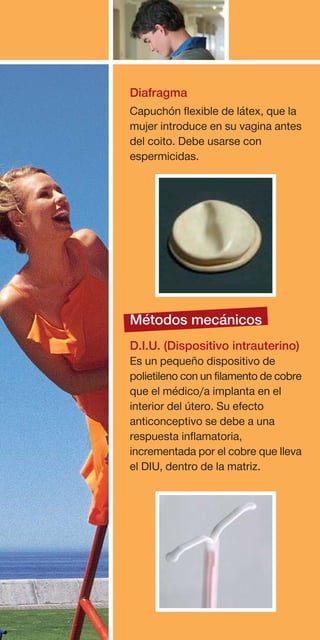 Diafragma
Capuchón flexible de látex, que la
mujer introduce en su vagina antes
del coito. Debe usarse con
espermicidas.




Métodos mecánicos
D.I.U. (Dispositivo intrauterino)
Es un pequeño dispositivo de
polietileno con un filamento de cobre
que el médico/a implanta en el
interior del útero. Su efecto
anticonceptivo se debe a una
respuesta inflamatoria,
incrementada por el cobre que lleva
el DIU, dentro de la matriz.
 