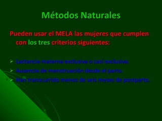 Métodos Naturales Pueden usar el MELA las mujeres que cumplen con  los   tres  criterios siguientes: Lactancia materna exclusiva o casi exclusiva. Ausencia de menstruación desde el parto.  Han transcurrido menos de seis meses de postparto.  