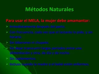 Métodos Naturales Para usar el MELA, la mujer debe amamantar:  Inmediatamente después del parto.  Con frecuencia, cada vez que el lactante lo pide, y sin horario.  Sin biberones ni chupete.  Sin dejar transcurrir largos períodos entre una alimentación y otra, de día y de noche.  Sin suplementos.  Incluso cuando la madre o el bebé estén enfermos.  