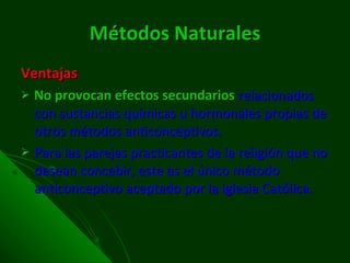 Métodos Naturales Ventajas No provocan efectos secundarios   relacionados con sustancias químicas u hormonales propias de otros métodos anticonceptivos. Para las parejas practicantes de la religión que no desean concebir, este es el único método anticonceptivo aceptado por la iglesia Católica. 