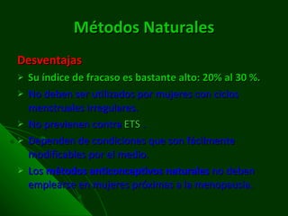 Métodos Naturales Desventajas Su índice de fracaso es bastante alto: 20% al 30 %. No deben ser utilizados por mujeres con ciclos menstruales irregulares. No previenen contra  ETS  . Dependen de condiciones que son fácilmente modificables por el medio. Los  métodos anticonceptivos naturales  no deben emplearse en mujeres próximas a la menopausia. 