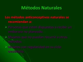 Métodos Naturales Los métodos anticonceptivos naturales se recomiendan a:  Personas que estén dispuestas a recibir un embarazo no planeado. Mujeres que no puedan recurrir a otros métodos. Mujeres con regularidad en su ciclo ovulatorio. 