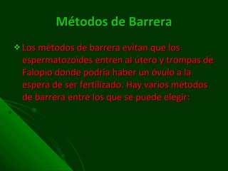 Métodos de Barrera Los métodos de barrera evitan que los espermatozoides entren al útero y trompas de Falopio donde podría haber un óvulo a la espera de ser fertilizado. Hay varios métodos de barrera entre los que se puede elegir:  